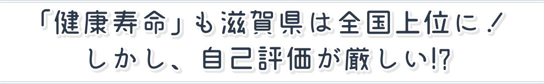 「健康寿命」も滋賀県は全国上位に！しかし、自己評価が厳しい!?