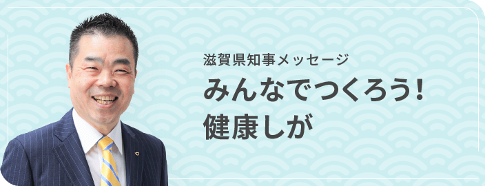 滋賀県知事メッセージ　みんなでつくろう！健康しが